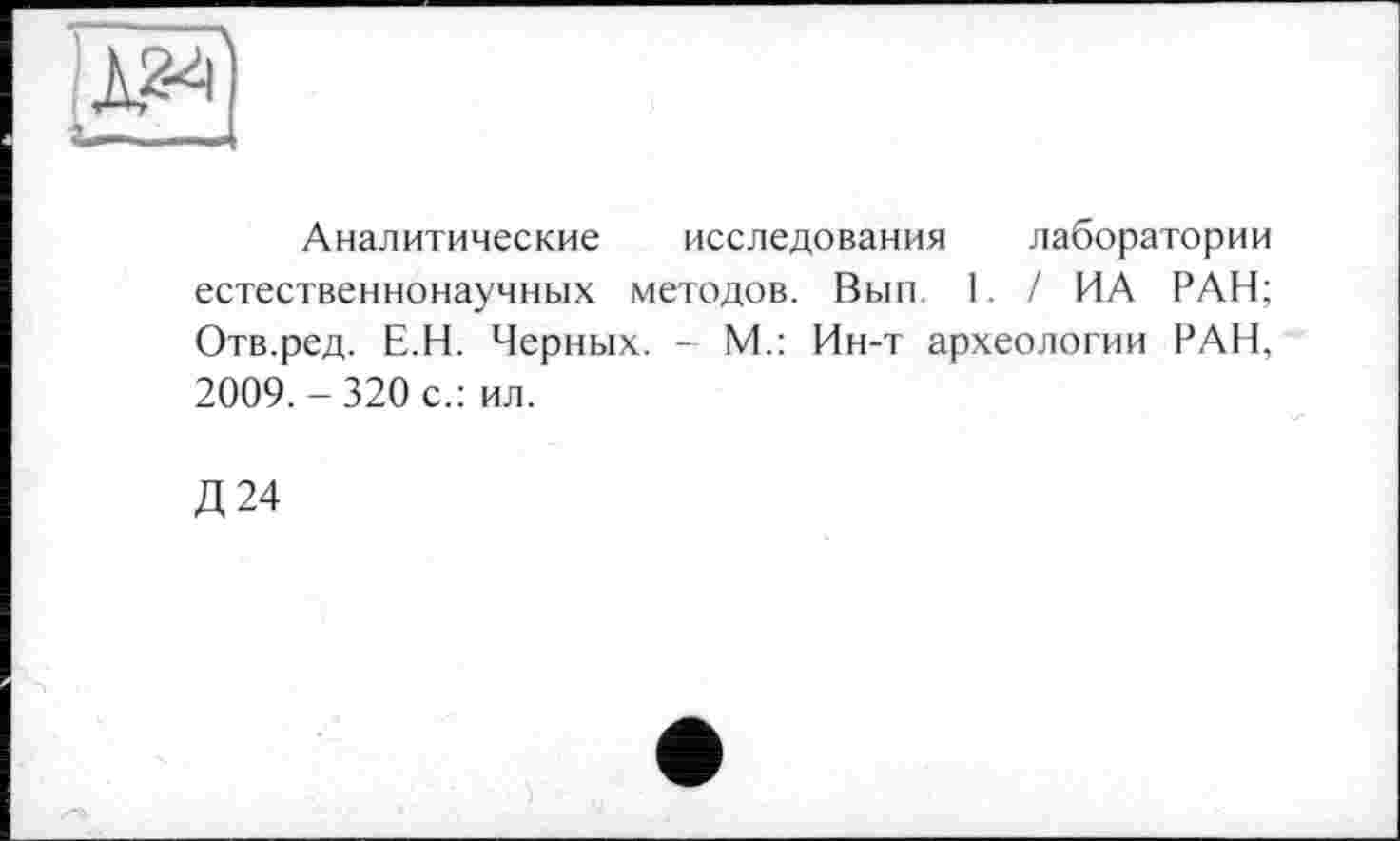 ﻿Аналитические исследования лаборатории естественнонаучных методов. Вып 1. / ИА РАН; Отв.ред. Е.Н. Черных. - М.: Ин-т археологии РАН, 2009.-320 с.: ил.
Д24